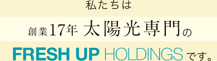私たちは創業17年 太陽光専門のFRESH UP HOLDINGSです。